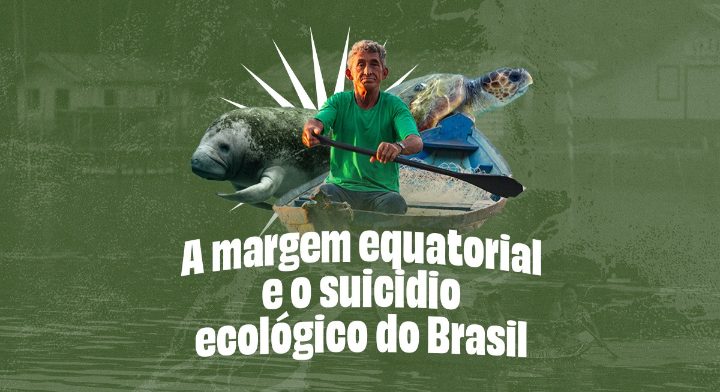 A Margem Equatorial e o suicídio ecológico do Brasil